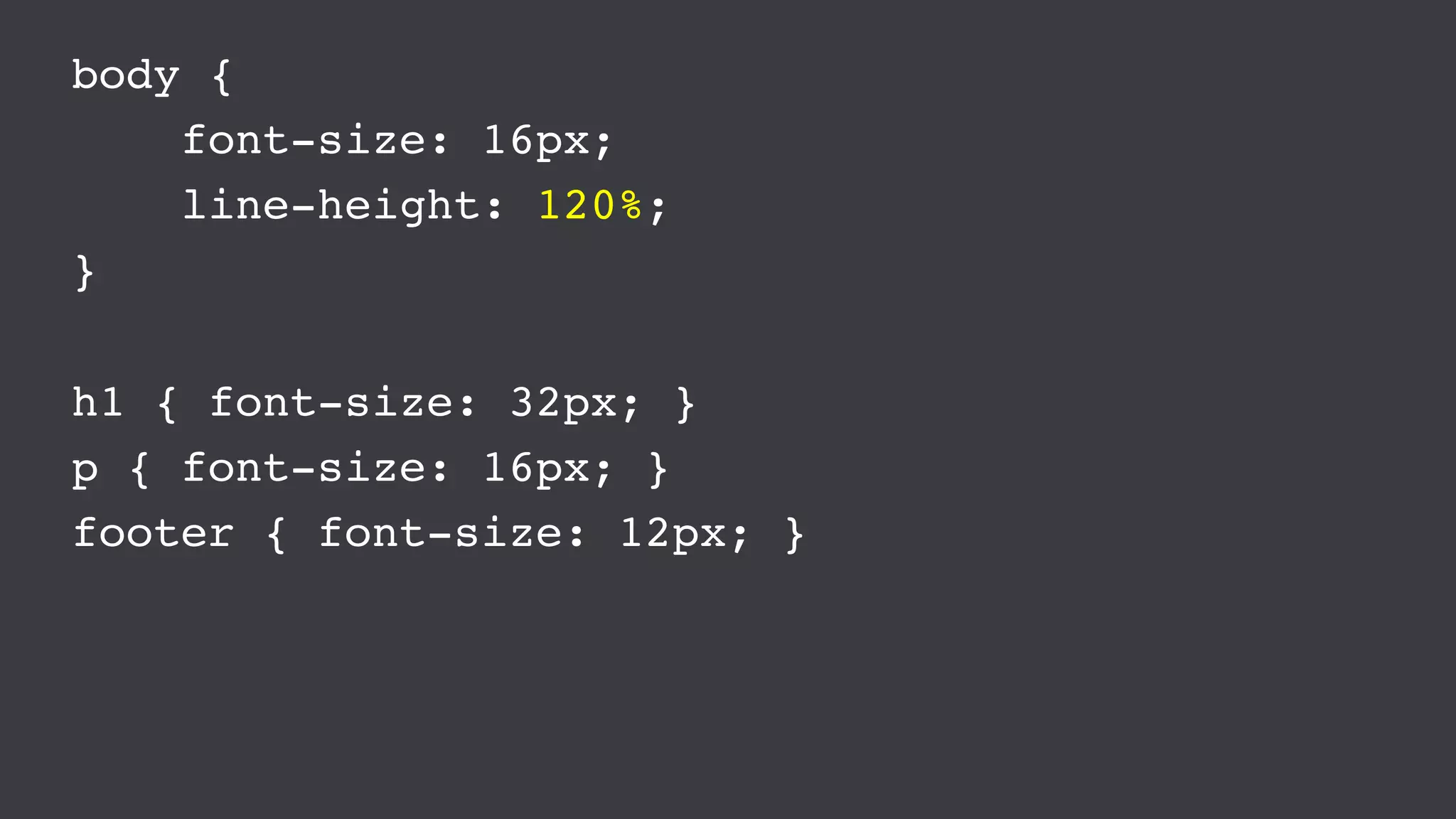 body {
font-size: 16px;
line-height: 120%;
}
h1 { font-size: 32px; }
p { font-size: 16px; }
footer { font-size: 12px; }
 