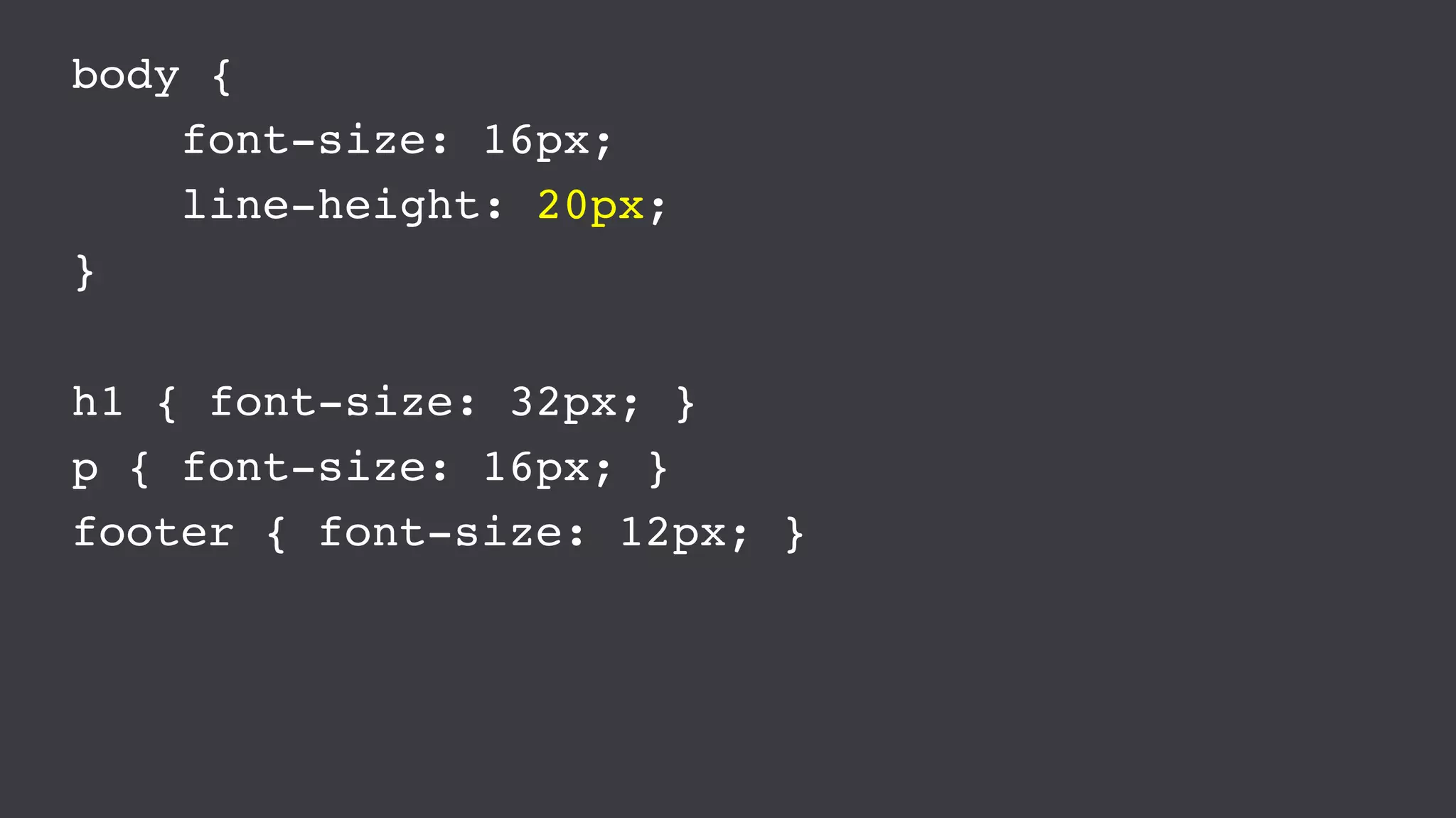 body {
font-size: 16px;
line-height: 20px;
}
h1 { font-size: 32px; }
p { font-size: 16px; }
footer { font-size: 12px; }
 