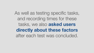 As well as testing speciﬁc tasks,
and recording times for these
tasks, we also asked users
directly about these factors
after each test was concluded.
 