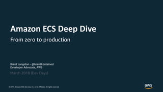 © 2017, Amazon Web Services, Inc. or its Affiliates. All rights reserved.
Brent Langston - @brentContained
Developer Advocate, AWS
March 2018 (Dev Days)
Amazon ECS Deep Dive
From zero to production
 