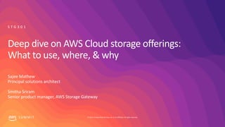 © 2019, Amazon Web Services, Inc. or its affiliates. All rights reserved.S U M M I T
Deep dive on AWS Cloud storage offerings:
What to use, where, & why
Sajee Mathew
Principal solutions architect
Smitha Sriram
Senior product manager, AWS Storage Gateway
S T G 3 0 1
 