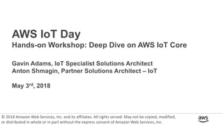 AWS IoT Day
Hands-on Workshop: Deep Dive on AWS IoT Core
Gavin Adams, IoT Specialist Solutions Architect
Anton Shmagin, Partner Solutions Architect – IoT
May 3rd, 2018
© 2018 Amazon Web Services, Inc. and its affiliates. All rights served. May not be copied, modified,
or distributed in whole or in part without the express consent of Amazon Web Services, Inc.
 