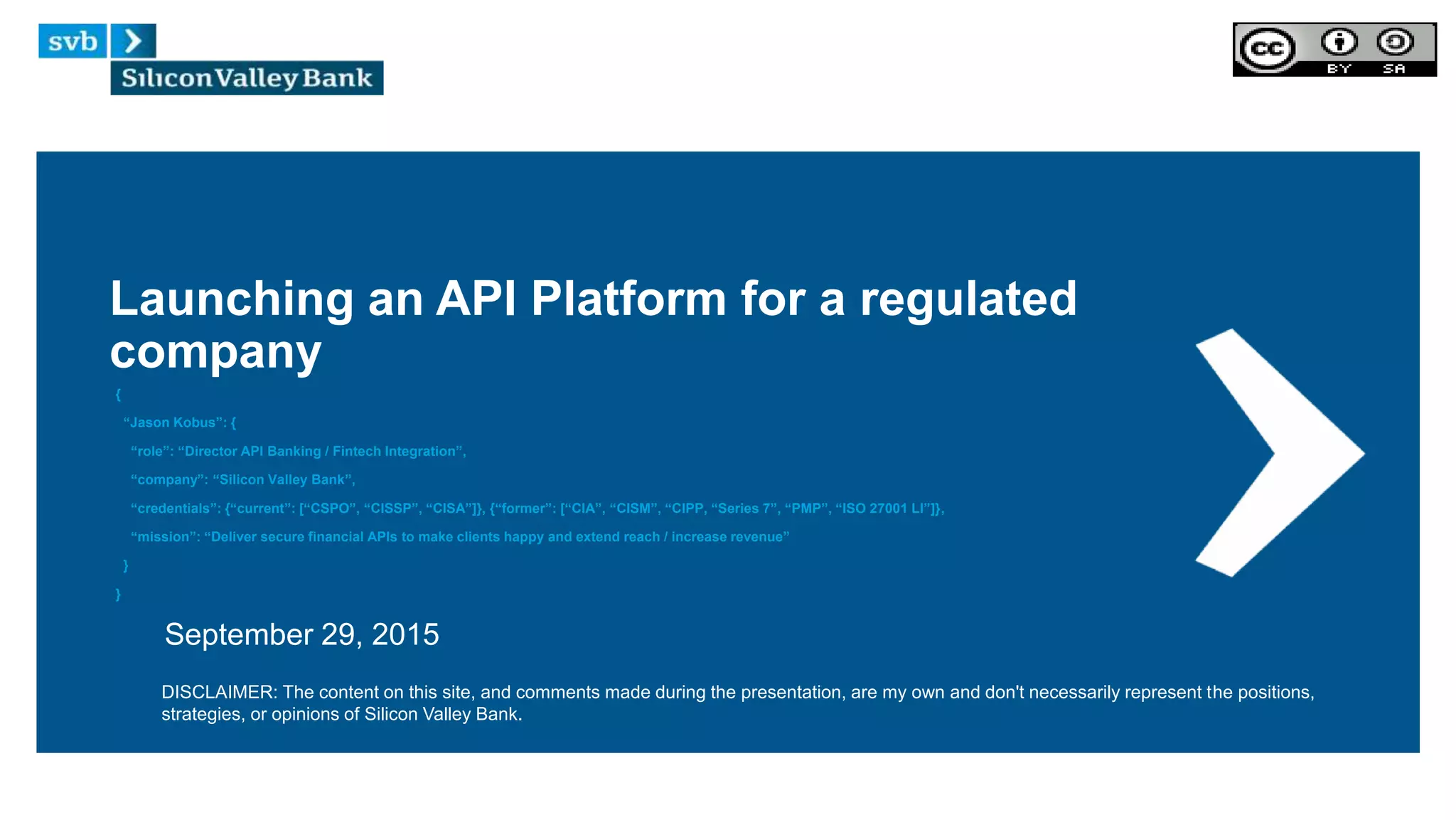 Launching an API Platform for a regulated
company
{
“Jason Kobus”: {
“role”: “Director API Banking / Fintech Integration”,
“company”: “Silicon Valley Bank”,
“credentials”: {“current”: [“CSPO”, “CISSP”, “CISA”]}, {“former”: [“CIA”, “CISM”, “CIPP, “Series 7”, “PMP”, “ISO 27001 LI”]},
“mission”: “Deliver secure financial APIs to make clients happy and extend reach / increase revenue”
}
}
September 29, 2015
DISCLAIMER: The content on this site, and comments made during the presentation, are my own and don't necessarily represent the positions,
strategies, or opinions of Silicon Valley Bank.
 