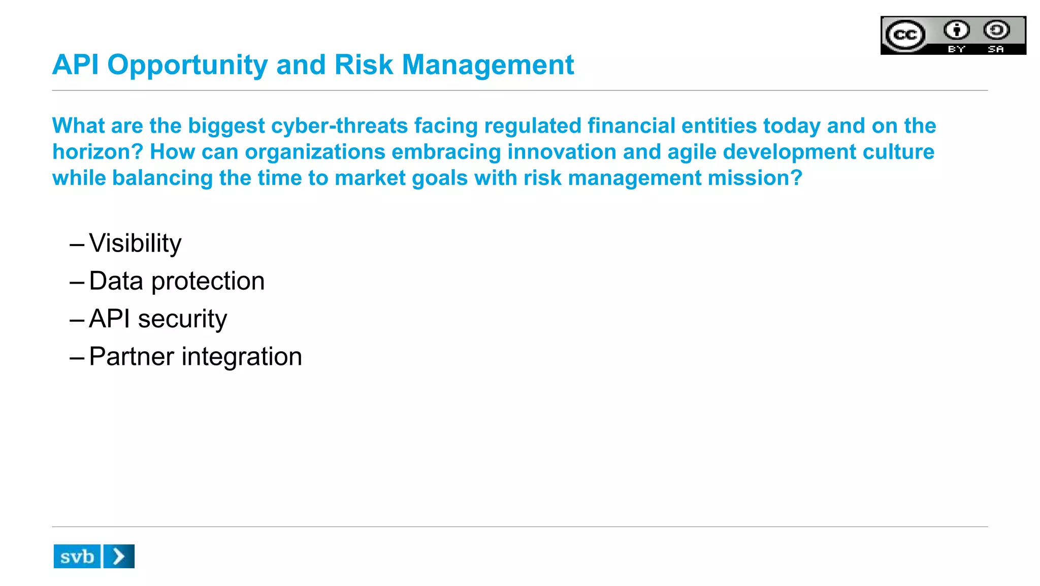 API Opportunity and Risk Management
What are the biggest cyber-threats facing regulated financial entities today and on the
horizon? How can organizations embracing innovation and agile development culture
while balancing the time to market goals with risk management mission?
– Visibility
– Data protection
– API security
– Partner integration
 