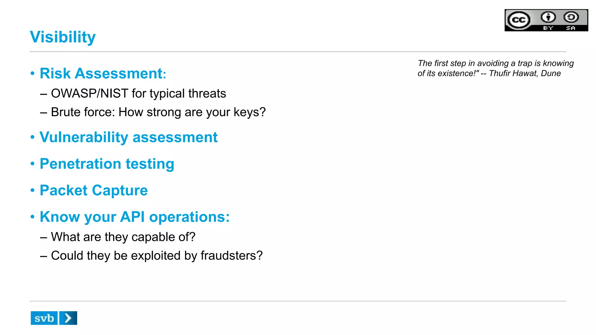 Visibility
• Risk Assessment:
– OWASP/NIST for typical threats
– Brute force: How strong are your keys?
• Vulnerability assessment
• Penetration testing
• Packet Capture
• Know your API operations:
– What are they capable of?
– Could they be exploited by fraudsters?
The first step in avoiding a trap is knowing
of its existence!" -- Thufir Hawat, Dune
 
