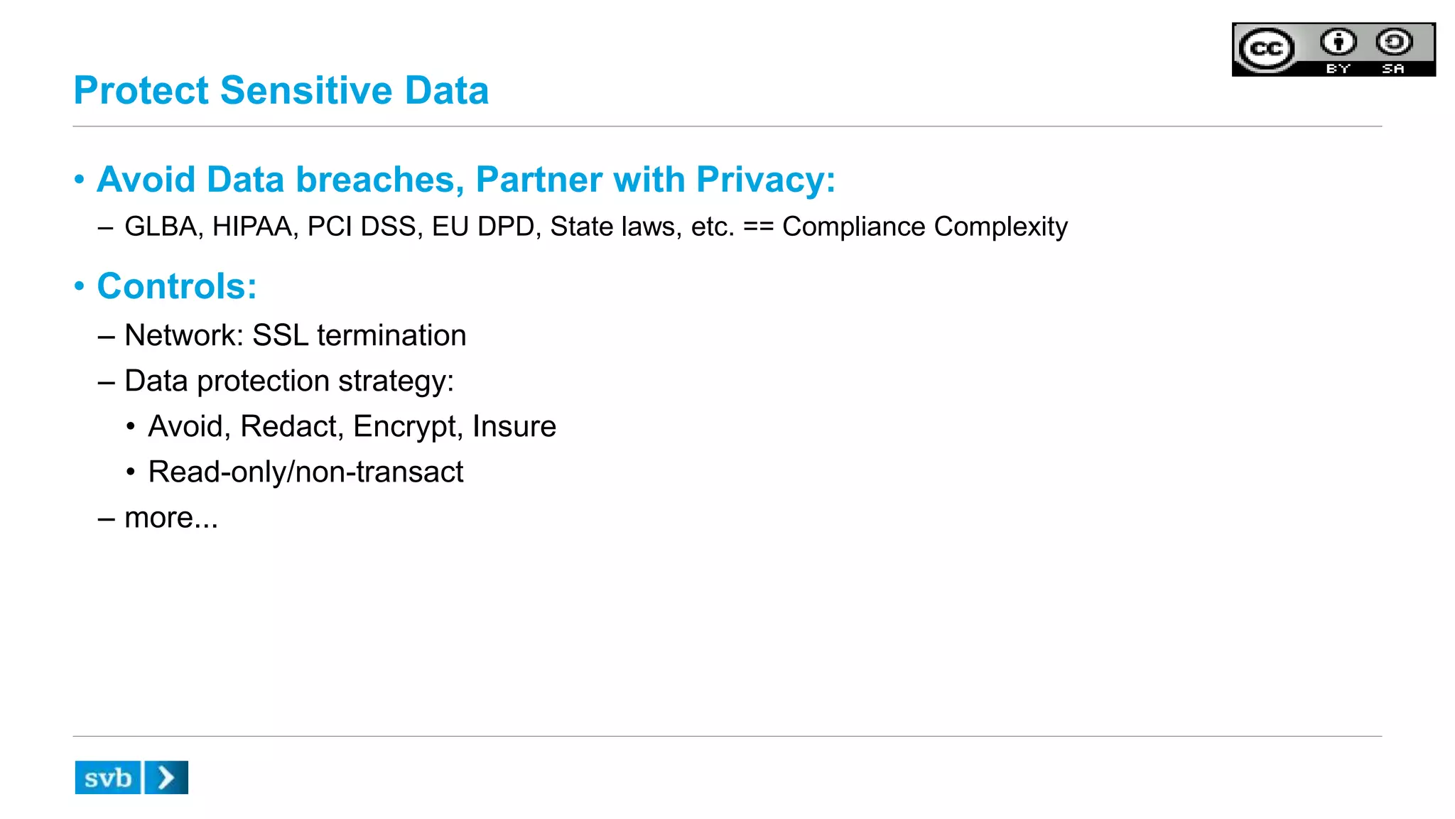 Protect Sensitive Data
• Avoid Data breaches, Partner with Privacy:
– GLBA, HIPAA, PCI DSS, EU DPD, State laws, etc. == Compliance Complexity
• Controls:
– Network: SSL termination
– Data protection strategy:
• Avoid, Redact, Encrypt, Insure
• Read-only/non-transact
– more...
 