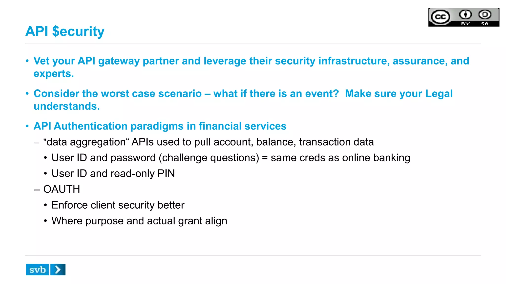 API $ecurity
• Vet your API gateway partner and leverage their security infrastructure, assurance, and
experts.
• Consider the worst case scenario – what if there is an event? Make sure your Legal
understands.
• API Authentication paradigms in financial services
– "data aggregation“ APIs used to pull account, balance, transaction data
• User ID and password (challenge questions) = same creds as online banking
• User ID and read-only PIN
– OAUTH
• Enforce client security better
• Where purpose and actual grant align
 