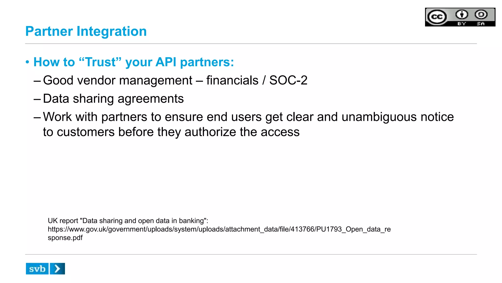 Partner Integration
• How to “Trust” your API partners:
– Good vendor management – financials / SOC-2
– Data sharing agreements
– Work with partners to ensure end users get clear and unambiguous notice
to customers before they authorize the access
UK report "Data sharing and open data in banking":
https://www.gov.uk/government/uploads/system/uploads/attachment_data/file/413766/PU1793_Open_data_re
sponse.pdf
 