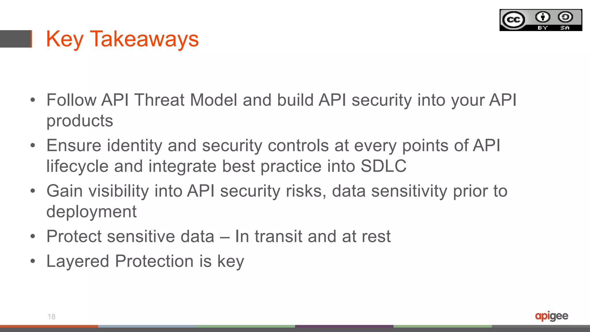 Key Takeaways
• Follow API Threat Model and build API security into your API
products
• Ensure identity and security controls at every points of API
lifecycle and integrate best practice into SDLC
• Gain visibility into API security risks, data sensitivity prior to
deployment
• Protect sensitive data – In transit and at rest
• Layered Protection is key
18
 