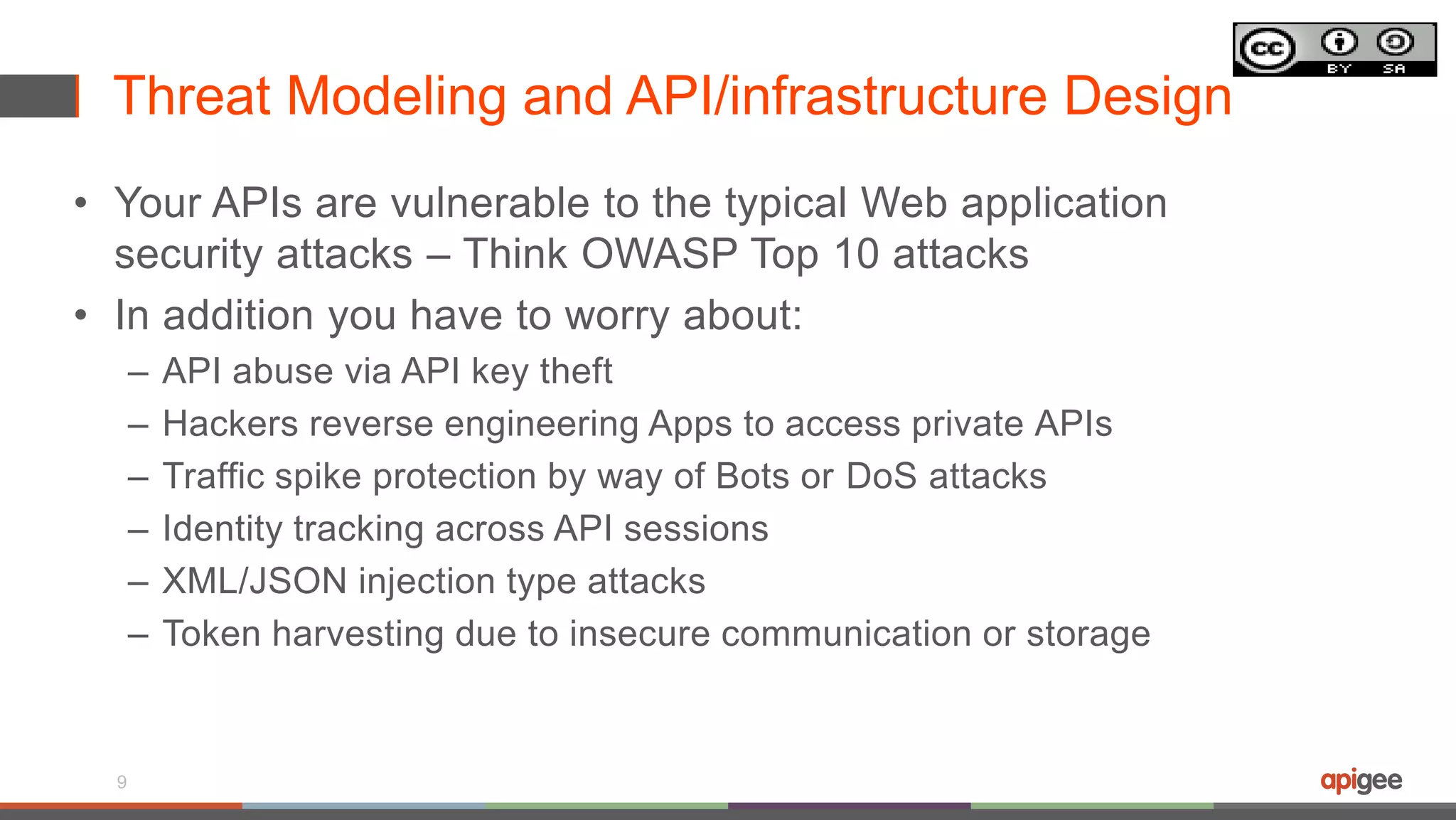 Threat Modeling and API/infrastructure Design
• Your APIs are vulnerable to the typical Web application
security attacks – Think OWASP Top 10 attacks
• In addition you have to worry about:
– API abuse via API key theft
– Hackers reverse engineering Apps to access private APIs
– Traffic spike protection by way of Bots or DoS attacks
– Identity tracking across API sessions
– XML/JSON injection type attacks
– Token harvesting due to insecure communication or storage
9
 