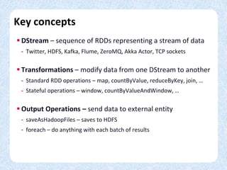 Key concepts
 DStream – sequence of RDDs representing a stream of data
- Twitter, HDFS, Kafka, Flume, ZeroMQ, Akka Actor, TCP sockets
 Transformations – modify data from one DStream to another
- Standard RDD operations – map, countByValue, reduceByKey, join, …
- Stateful operations – window, countByValueAndWindow, …
 Output Operations – send data to external entity
- saveAsHadoopFiles – saves to HDFS
- foreach – do anything with each batch of results
 
