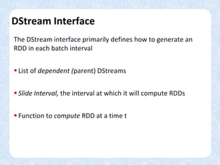 DStream Interface
The DStream interface primarily defines how to generate an
RDD in each batch interval
 List of dependent (parent) DStreams
 Slide Interval, the interval at which it will compute RDDs
 Function to compute RDD at a time t
 