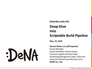 Deep-Dive
Into
Scriptable Build Pipeline
Gotanda.unity #12
May 22, 2019
Haruto Otake a.k.a @Trapezoid
Group Manager
Game Developer Library Group
Common Support Services Dept.
Publishing Management Dept. Game Div.
Game & Entertainment Business Unit.
DeNA Co., Ltd.
 