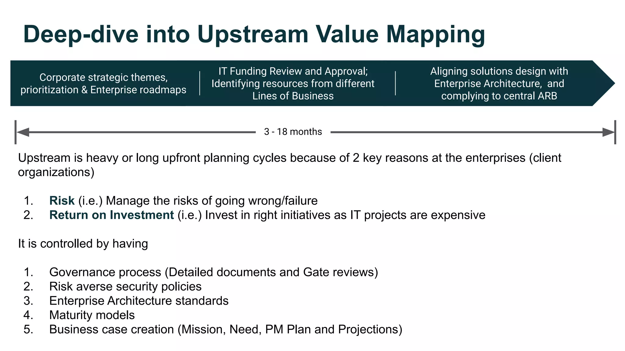 Corporate strategic themes,
prioritization & Enterprise roadmaps
IT Funding Review and Approval;
Identifying resources from different
Lines of Business
Aligning solutions design with
Enterprise Architecture, and
complying to central ARB
Deep-dive into Upstream Value Mapping
3 - 18 months
Upstream is heavy or long upfront planning cycles because of 2 key reasons at the enterprises (client
organizations)
1. Risk (i.e.) Manage the risks of going wrong/failure
2. Return on Investment (i.e.) Invest in right initiatives as IT projects are expensive
It is controlled by having
1. Governance process (Detailed documents and Gate reviews)
2. Risk averse security policies
3. Enterprise Architecture standards
4. Maturity models
5. Business case creation (Mission, Need, PM Plan and Projections)
 