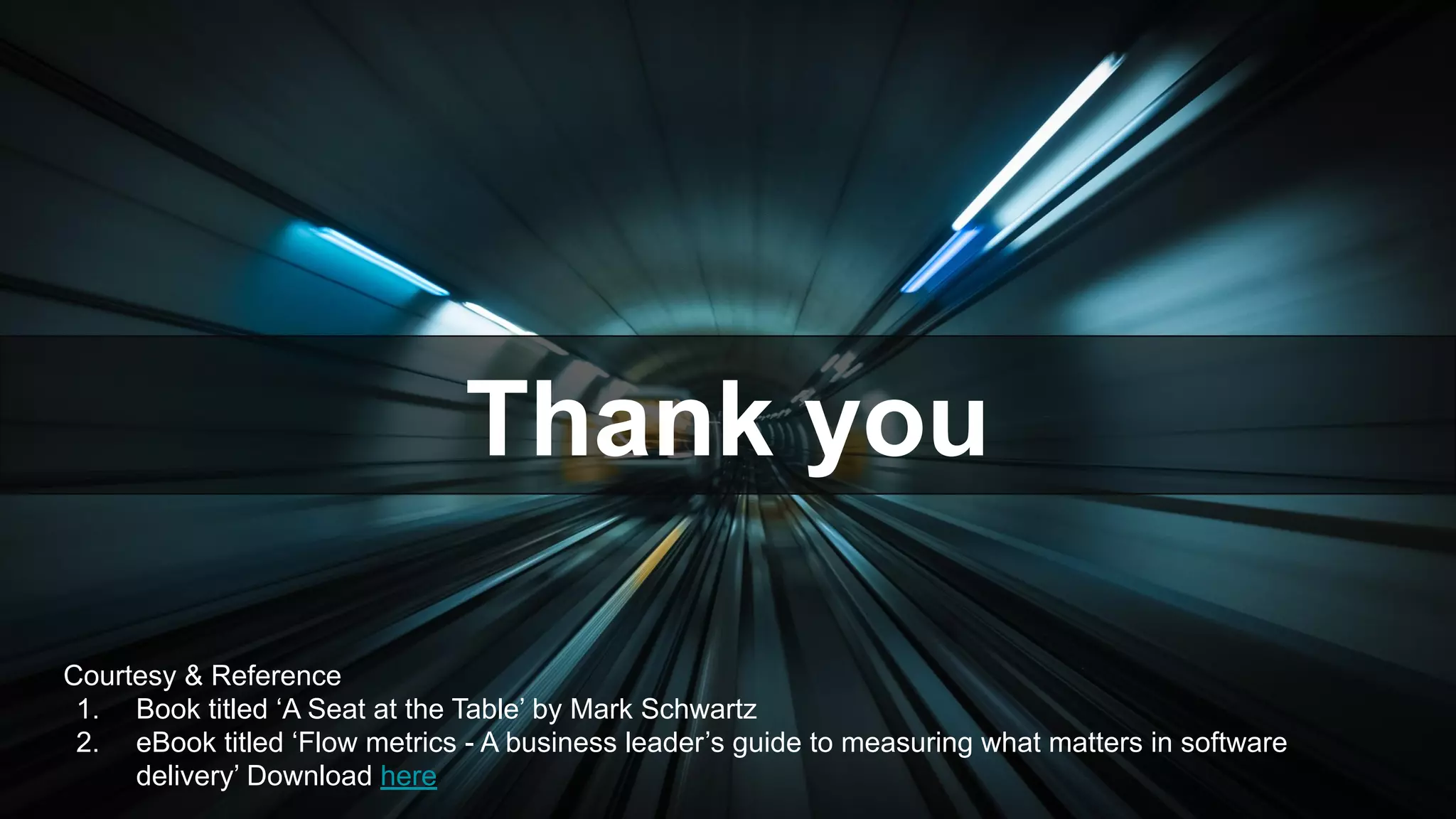 Courtesy & Reference
1. Book titled ‘A Seat at the Table’ by Mark Schwartz
2. eBook titled ‘Flow metrics - A business leader’s guide to measuring what matters in software
delivery’ Download here
Thank you
 