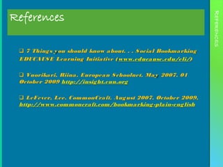 References




                                                                  REFERENCES
  7 Thing s y ou should know a bout. . . S ocia l Bookma rking
 EDUCAUS E Lea rning Initia tive ( www.educa use.edu/eli/)

  Vuorika ri, Riina. Europea n S choolnet. Ma y 2007. 01
 October 2009 http://insig ht.eun.org

  LeFever, Lee. CommonCra ft. Aug ust 2007. October 2009,
 http://www.commoncra ft.com/bookma rking -pla in-eng lish
 