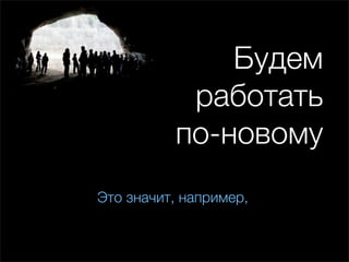 Будем
           работать
          по-новому
Это значит, например,
 