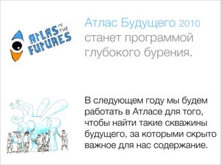 Атлас Будущего 2010
станет программой
глубокого бурения.


В следующем году мы будем
работать в Атласе для того,
чтобы найти такие скважины
будущего, за которыми скрыто
важное для нас содержание.
 