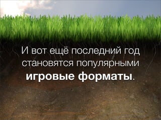 И вот ещё последний год
становятся популярными
 игровые форматы.
 