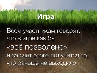 Игра
Всем участникам говорят,
что в игре как бы
«всё позволено»
и за счёт этого получится то,
что раньше не выходило.
 