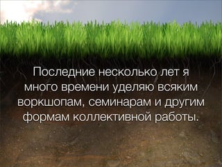 Последние несколько лет я
 много времени уделяю всяким
воркшопам, семинарам и другим
 формам коллективной работы.
 