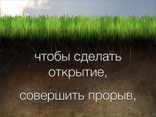 чтобы сделать
    открытие,
совершить прорыв,
 
