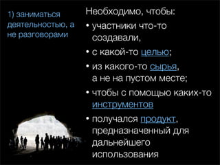 1) заниматься      Необходимо, чтобы:
деятельностью, а   • участники что-то
не разговорами       создавали,
                   • с какой-то целью;
                   • из какого-то сырья,
                     а не на пустом месте;
                   • чтобы с помощью каких-то
                     инструментов
                   • получался продукт,
                     предназначенный для
                     дальнейшего
                     использования
 