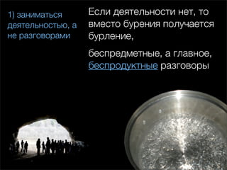 1) заниматься      Если деятельности нет, то
деятельностью, а   вместо бурения получается
не разговорами     бурление,
                   беспредметные, а главное,
                   беспродуктные разговоры
 