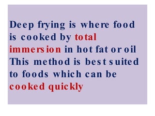 Deep frying is where food is cooked by  total immersion  in hot fat or oil This method is best suited to foods which can be  cooked quickly 