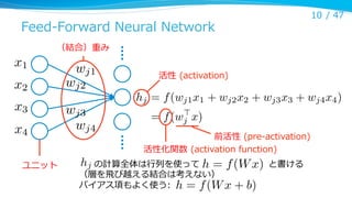 Feed-‐‑‒Forward  Neural  Network

10 /  47

（結合）重み

x1

wj1

x2

wj2

x3

wj3
wj4

x4
ユニット

活性  (activation)

hj = f (wj1 x1 + wj2 x2 + wj3 x3 + wj4 x4 )
>
= f (wj x)

前活性  (pre-‐‑‒activation)
活性化関数  (activation  function)

hj
          の計算全体は⾏行行列列を使って                                              と書ける
h = f (W x)
（層を⾶飛び越える結合は考えない）
バイアス項もよく使う:   h = f (W x + b)

 