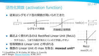 活性化関数  (activation  function)
l 

従来はシグモイド型の関数が⽤用いられてきた
1
1+e

1 e
tanh(x) =
1+e

x

シグモイド関数
l 

12 /  47

双曲線正接関数

最近よく使われるのは  Rectiﬁed  Linear  Unit  (ReLU)
– 

サチらない、つまり勾配が消えにくいので学習しやすい

l 

恒等関数は  Linear  Unit  と呼ばれる

l 

複数の  Linear  Unit  の  max  を取る:  maxout  unit*

* I. Goodfellow, D. W.-Farley, M. Milza, A. Courville
and Y. Bengio. Maxout Networks. ICML 2013.	

ReLU

max(0, x)

x
x

 