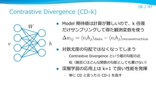 16 /  47

Contrastive  Divergence  (CD-‐‑‒k)
l 

W
v

Model  期待値は計算が難しいので、k  往復復
だけサンプリングして得た観測変数を使う

wij = hvi hj idata

h
l 

hvi hj ireconstruction

対数尤度度の勾配ではなくなってしまう
– 

Contrastive  Divergence  という値の勾配の近
似（厳密にはどんな関数の勾配としても書けない）

l 

深層学習の応⽤用上は  k=1  で良良い性能を発揮
– 

単に  CD  と⾔言ったら  CD-‐‑‒1  を指す

 