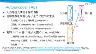 19 /  47

Autoencoder  (AE)
l 
l 

⼊入⼒力力を復復元する２層の  NN
恒等関数を学習しないように以下の⼯工夫
– 

⼊入⼒力力層より⼩小さな隠れ層  (bottleneck)

– 

正則化（Contractive  AE*,  Sparse  AEなど）

W

⼊入⼒力力層

誤差関数

L

⼊入⼒力力層にノイズを加える（Denoising  AE**）
l  制約                                    をよく置く  (tied  weights)
W0 = W>

隠れ層

W0

– 

– 

⼆二乗誤差  DAE  はこの制約のもと、別の⽬目的関数（score  
matching  の亜種）と⼀一致し、RBM  と似たエネルギー関
数を持つ***

復復元層

* S. Rifai, P. Vincent, X. Muller, X. Glorot and Y. Bengio. Contractive Auto-Encoders: Explicit Invariance During Feature Extraction. ICML 2011.
** P. Vincent, H. Larochelle, Y. Bengio and P.-A. Manzagol. Extracting and Composing Robust Features with Denoising Autoencoders. ICML 2008.
*** P. Vincent. A Connection Between Score Matching and Denoising Autoencoders. TR 1358, Dept. IRO, Universite de Montreal.	

 