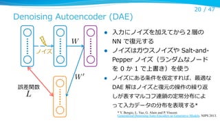 Denoising  Autoencoder  (DAE)

l 

⼊入⼒力力にノイズを加えてから２層の  
NN  で復復元する
ノイズはガウスノイズや  Salt-‐‑‒and-‐‑‒
Pepper  ノイズ（ランダムなノード
を  0  か  1  で上書き）を使う

l 

ノイズにある条件を仮定すれば、最適な  

l 

W
ノイズ

W0
誤差関数

L

20 /  47

DAE  解はノイズと復復元の操作の繰り返
しが表すマルコフ連鎖の定常分布によ
って⼊入⼒力力データの分布を表現する*
* Y. Bengio, L. Yao, G. Alain and P. Vincent.
Generalized Denoising Auto-Encoders as Generative Models. NIPS 2013.	

 