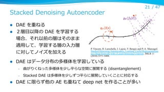 Stacked  Denoising  Autoencoder
l 
l 

DAE  を重ねる
２層⽬目以降降の  DAE  を学習する
場合、それ以前の層はそのまま
適⽤用して、学習する層の⼊入⼒力力層
に対してノイズを加える

l 

P. Vincent, H. Larochelle, I. Lajoie, Y. Bengio and P.-A. Manzagol.
Stacked Denoising Autoencoders: Learning Useful Representations
in a Deep Network with a Local Denoising Criterion. JMLR 11
(2010) 3371-3408.

DAE  はデータ分布の多様体を学習している
– 

曲がりくねった多様体を少し平らな空間に展開する  (disentanglement)

– 

l 

21 /  47

Stacked  DAE  は多様体を少しずつ平らに展開していくことに対応する

DAE  に限らず他の  AE  も重ねて  deep  net  を作ることが多い

 