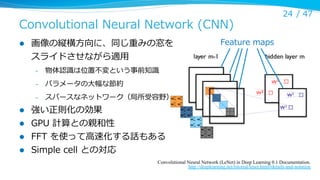 Convolutional  Neural  Network  (CNN)
l 

画像の縦横⽅方向に、同じ重みの窓を
スライドさせながら適⽤用
– 

l 
l 
l 
l 

パラメータの⼤大幅な節約

– 

Feature  maps

物体認識識は位置不不変という事前知識識

– 

24 /  47

スパースなネットワーク（局所受容野）

強い正則化の効果
GPU  計算との親和性
FFT  を使って⾼高速化する話もある
Simple  cell  との対応
Convolutional Neural Network (LeNet) in Deep Learning 0.1 Documentation.
http://deeplearning.net/tutorial/lenet.html#details-and-notation

 
