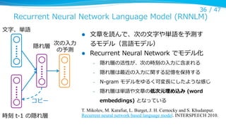 36 /  47

Recurrent  Neural  Network  Language  Model  (RNNLM)
⽂文字、単語

l 

隠れ層

次の⼊入⼒力力
の予測

l 

⽂文章を読んで、次の⽂文字や単語を予測す
るモデル（⾔言語モデル）
Recurrent  Neural  Network  でモデル化
– 
– 

N-‐‑‒gram  モデルをゆるく可変⻑⾧長にしたような感じ

– 

時刻  t-‐‑‒1  の隠れ層

隠れ層は最近の⼊入⼒力力に関する記憶を保持する

– 

コピー

隠れ層の活性が、次の時刻の⼊入⼒力力に含まれる

隠れ層は単語や⽂文章の低次元埋め込み  (word  
embeddings)  となっている

T. Mikolov, M. Karafiat, L. Burget, J. H. Cernocky and S. Khudanpur.
Recurrent neural network based language model. INTERSPEECH 2010.

 
