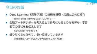 今⽇日のお話
l 

Deep  Learning（深層学習）の技術を基礎・応⽤用と広めに紹介
– 

l 

Zoo  of  deep  learning  みたいなノリで……

全脳アーキテクチャを考える上で参考になるようなモデル・学習
⾯面での現状をお伝えします
– 

l 

6 /  47

モデルの紹介が多めです

盛りだくさんなのでいろいろ流流していきます
– 

詳細は後⽇日スライドおよび参考⽂文献をご覧ください

 