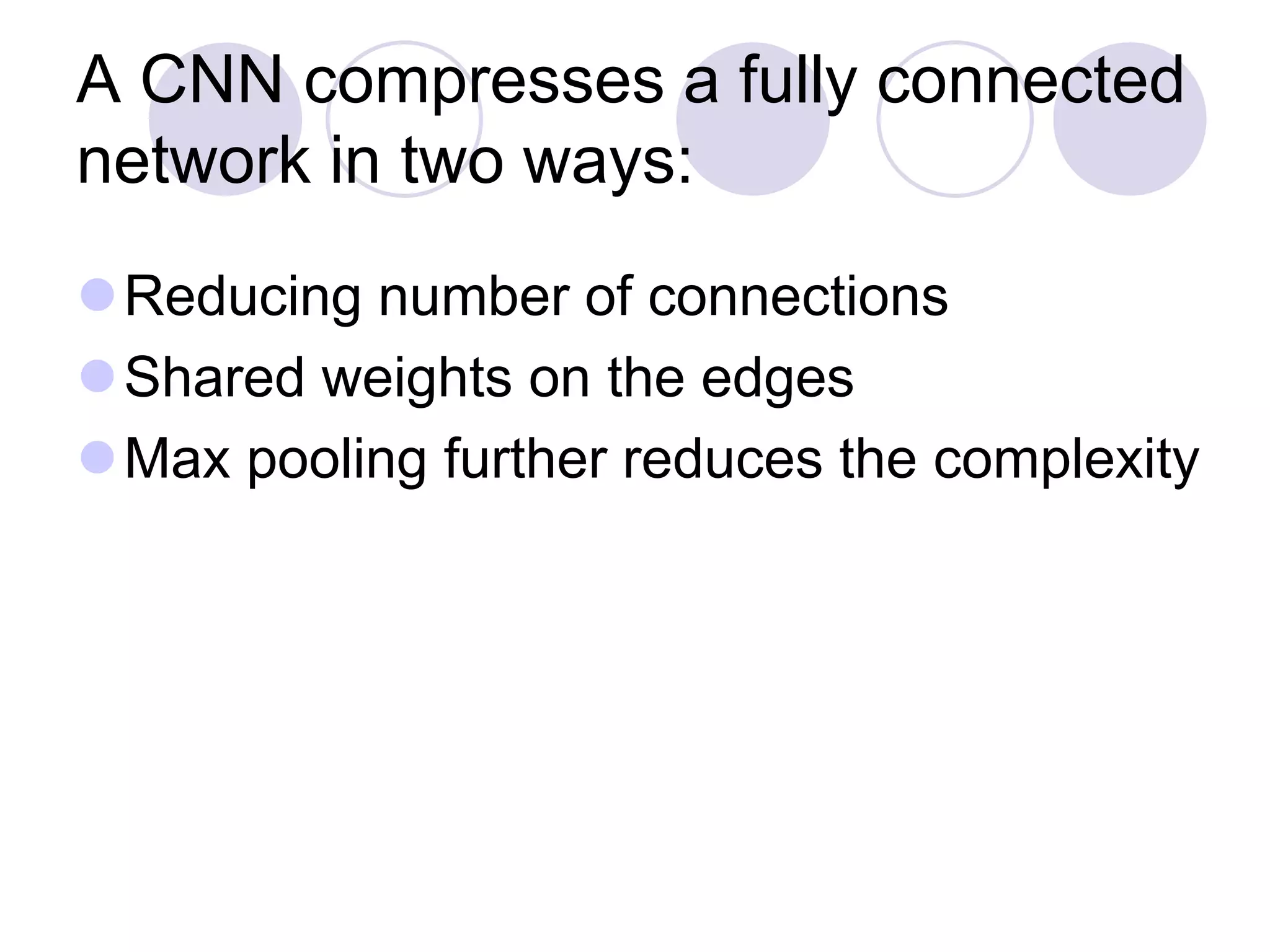 A CNN compresses a fully connected
network in two ways:
Reducing number of connections
Shared weights on the edges
Max pooling further reduces the complexity
 