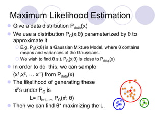 Maximum Likelihood Estimation
 Give a data distribution Pdata(x)
 We use a distribution PG(x;θ) parameterized by θ to
approximate it
 E.g. PG(x;θ) is a Gaussian Mixture Model, where θ contains
means and variances of the Gaussians.
 We wish to find θ s.t. PG(x;θ) is close to Pdata(x)
 In order to do this, we can sample
{x1,x2, … xm} from Pdata(x)
 The likelihood of generating these
xi’s under PG is
L= Πi=1…m PG(xi; θ)
 Then we can find θ* maximizing the L.
 