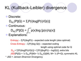 KL (Kullback-Leibler) divergence
 Discrete:
DKL(P||Q) = ΣiP(i)log[P(i)/Q(i)]
 Continuous:
DKL(P||Q) = p(x)log [p(x)/q(x)]
 Explanations:
Entropy: - ΣiP(i)logP(i) - expected code length (also optimal)
Cross Entropy: - ΣiP(i)log Q(i) – expected coding
length using optimal code for Q
DKL= ΣiP(i)log[P(i)/Q(i)] = ΣiP(i)[logP(i) – logQ(i)], extra bits
JSD(P||Q) = ½ DKL(P||M)+ ½ DKL(Q||M), M= ½ (P+Q), symmetric KL
* JSD = Jensen-Shannon Divergency
−∞
∞
 