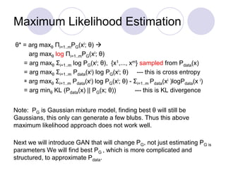 Maximum Likelihood Estimation
θ* = arg maxθ Πi=1..mPG(xi; θ) 
arg maxθ log Πi=1..mPG(xi; θ)
= arg maxθ Σi=1..m log PG(xi; θ), {x1,..., xm} sampled from Pdata(x)
= arg maxθ Σi=1..m Pdata(xi) log PG(xi; θ) --- this is cross entropy
≅ arg maxθ Σi=1..m Pdata(xi) log PG(xi; θ) - Σi=1..m Pdata(xi )logPdata(x i)
= arg minθ KL (Pdata(x) || PG(x; θ)) --- this is KL divergence
Note: PG is Gaussian mixture model, finding best θ will still be
Gaussians, this only can generate a few blubs. Thus this above
maximum likelihood approach does not work well.
Next we will introduce GAN that will change PG, not just estimating PG is
parameters We will find best PG , which is more complicated and
structured, to approximate Pdata.
 