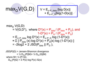 maxDV(G,D) V = Ex~P_data [log D(x)]
+ Ex~P_G[log(1-D(x))]
maxD V(G,D)
= V(G,D*), where D*(x) = Pdata / (Pdata + PG), and
1-D*(x) = PG / (Pdata + PG)
= Ex~P_data log D*(x) + Ex~P_G log (1-D*(x))
≈ Σ [ Pdata (x) log D*(x) + PG(x) log (1-D*(x)) ]
= -2log2 + 2 JSD(Pdata || PG ),
JSD(P||Q) = Jensen-Shannon divergence
= ½ DKL(P||M)+ ½ DKL(Q||M)
where M= ½ (P+Q).
DKL(P||Q) = Σ P(x) log P(x) /Q(x)
 