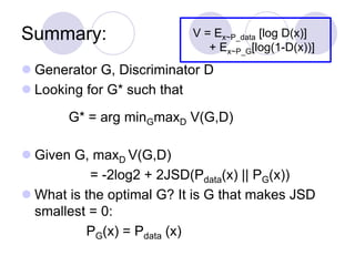 Summary:
 Generator G, Discriminator D
 Looking for G* such that
 Given G, maxD V(G,D)
= -2log2 + 2JSD(Pdata(x) || PG(x))
 What is the optimal G? It is G that makes JSD
smallest = 0:
PG(x) = Pdata (x)
V = Ex~P_data [log D(x)]
+ Ex~P_G[log(1-D(x))]
G* = arg minGmaxD V(G,D)
 