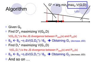 Algorithm
G* = arg minGmaxD V(G,D)
L(G)
 Given G0
 Find D*0 maximizing V(G0,D)
V(G0,D0*) is the JS divergence between Pdata(x) and PG0(x)
 θG  θG −η ΔV(G,D0*) / θG  Obtaining G1 (decrease JSD)
 Find D1* maximizing V(G1,D)
V(G1,D1*) is the JS divergence between Pdata(x) and PG1(x)
 θG  θG −η ΔV(G,D1*) / θG  Obtaining G2 (decrease JSD)
 And so on …
 