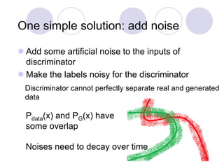 One simple solution: add noise
 Add some artificial noise to the inputs of
discriminator
 Make the labels noisy for the discriminator
Pdata(x) and PG(x) have
some overlap
Discriminator cannot perfectly separate real and generated
data
Noises need to decay over time
 