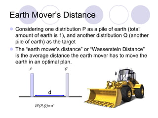 Earth Mover’s Distance
 Considering one distribution P as a pile of earth (total
amount of earth is 1), and another distribution Q (another
pile of earth) as the target
 The “earth mover’s distance” or “Wasserstein Distance”
is the average distance the earth mover has to move the
earth in an optimal plan.
d
 