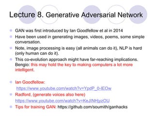 Lecture 8. Generative Adversarial Network
 GAN was first introduced by Ian Goodfellow et al in 2014
 Have been used in generating images, videos, poems, some simple
conversation.
 Note, image processing is easy (all animals can do it), NLP is hard
(only human can do it).
 This co-evolution approach might have far-reaching implications.
Bengio: this may hold the key to making computers a lot more
intelligent.
 Ian Goodfellow:
https://www.youtube.com/watch?v=YpdP_0-IEOw
 Radford, (generate voices also here)
https://www.youtube.com/watch?v=KeJINHjyzOU
 Tips for training GAN: https://github.com/soumith/ganhacks
 