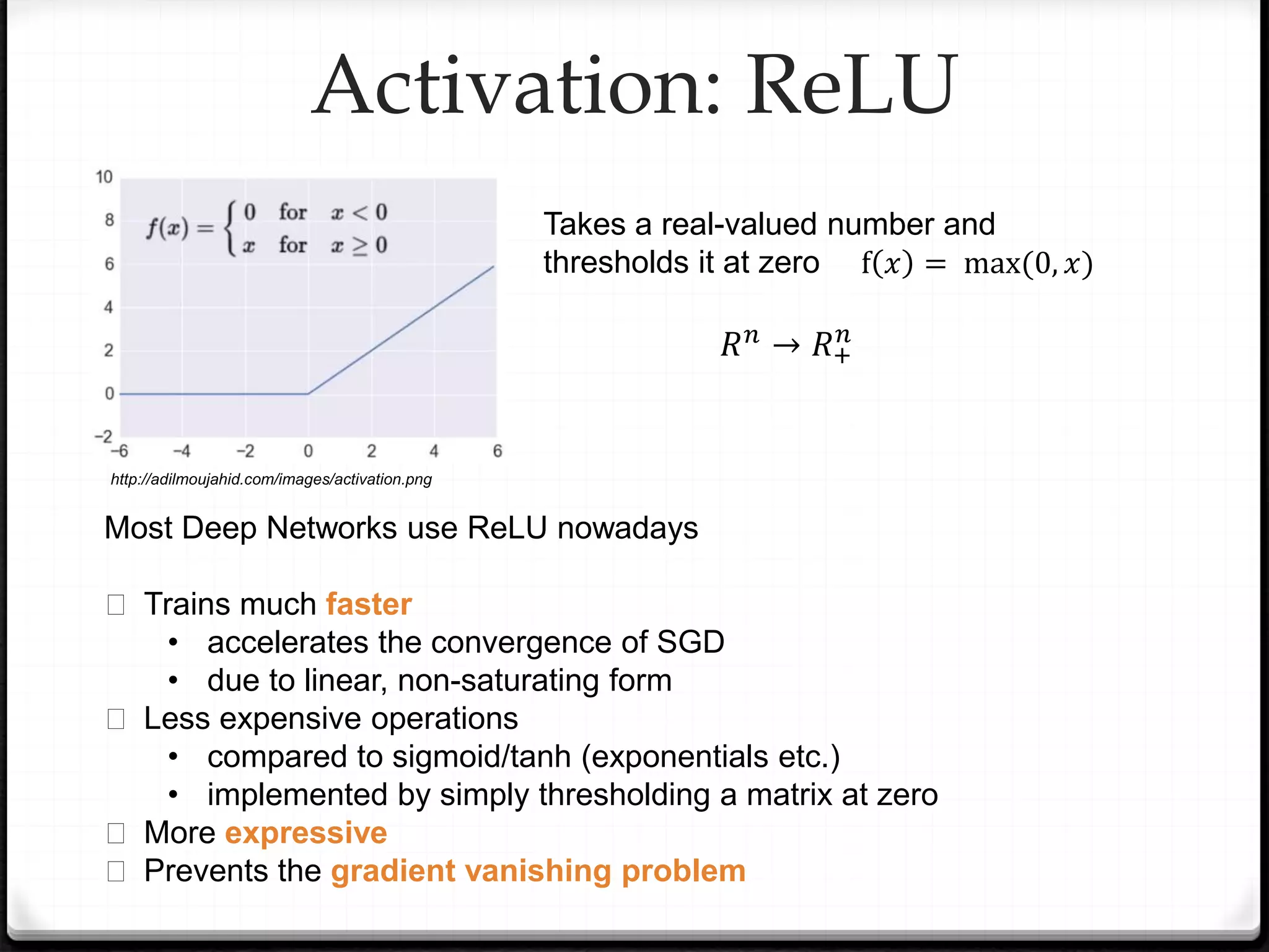 Activation: ReLU
Takes a real-valued number and
thresholds it at zero
𝑅𝑛 → 𝑅+
𝑛
Most Deep Networks use ReLU nowadays
� Trains much faster
• accelerates the convergence of SGD
• due to linear, non-saturating form
� Less expensive operations
• compared to sigmoid/tanh (exponentials etc.)
• implemented by simply thresholding a matrix at zero
� More expressive
� Prevents the gradient vanishing problem
f 𝑥 = max(0, 𝑥)
http://adilmoujahid.com/images/activation.png
 
