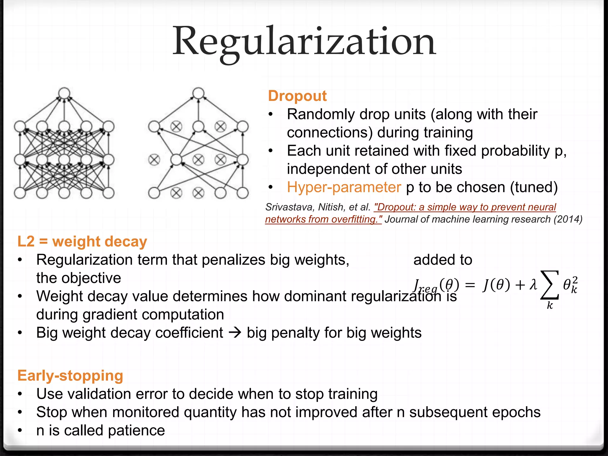 L2 = weight decay
• Regularization term that penalizes big weights, added to
the objective
• Weight decay value determines how dominant regularization is
during gradient computation
• Big weight decay coefficient  big penalty for big weights
Regularization
Dropout
• Randomly drop units (along with their
connections) during training
• Each unit retained with fixed probability p,
independent of other units
• Hyper-parameter p to be chosen (tuned)
𝐽𝑟𝑒𝑔 𝜃 = 𝐽 𝜃 + 𝜆
𝑘
𝜃𝑘
2
Early-stopping
• Use validation error to decide when to stop training
• Stop when monitored quantity has not improved after n subsequent epochs
• n is called patience
Srivastava, Nitish, et al. "Dropout: a simple way to prevent neural
networks from overfitting." Journal of machine learning research (2014)
 